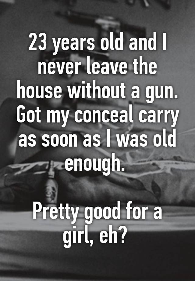 23 years old and I never leave the house without a gun. Got my conceal carry as soon as I was old enough. 

Pretty good for a girl, eh? 