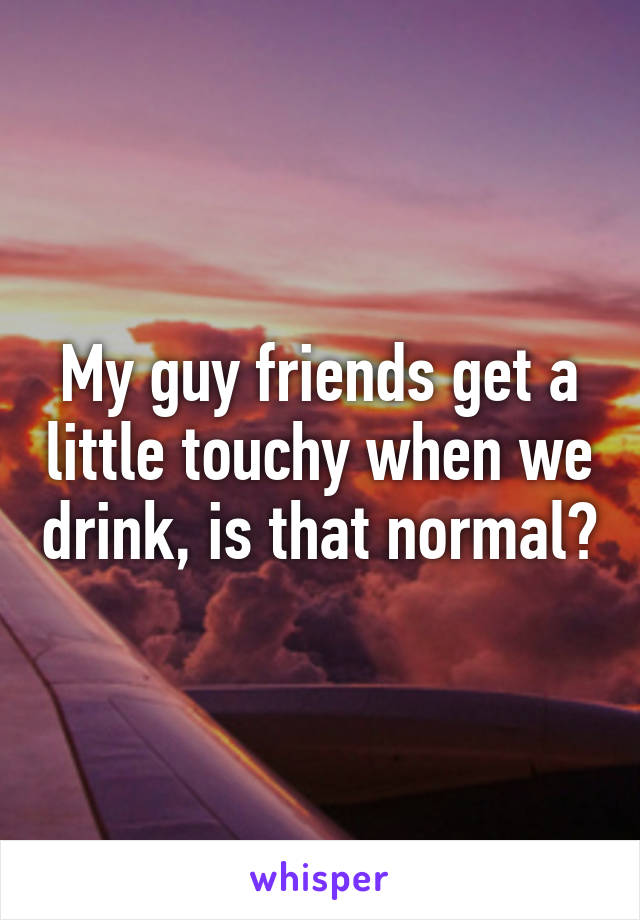 My guy friends get a little touchy when we drink, is that normal?