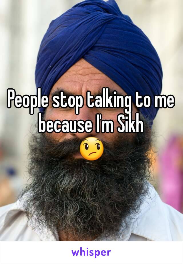 People stop talking to me because I'm Sikh 
😞