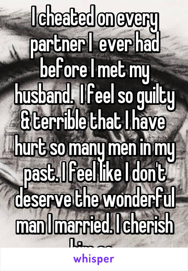I cheated on every partner I  ever had before I met my husband.  I feel so guilty & terrible that I have  hurt so many men in my past. I feel like I don't deserve the wonderful man I married. I cherish him so. 