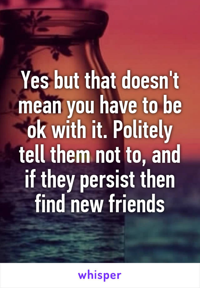 Yes but that doesn't mean you have to be ok with it. Politely tell them not to, and if they persist then find new friends