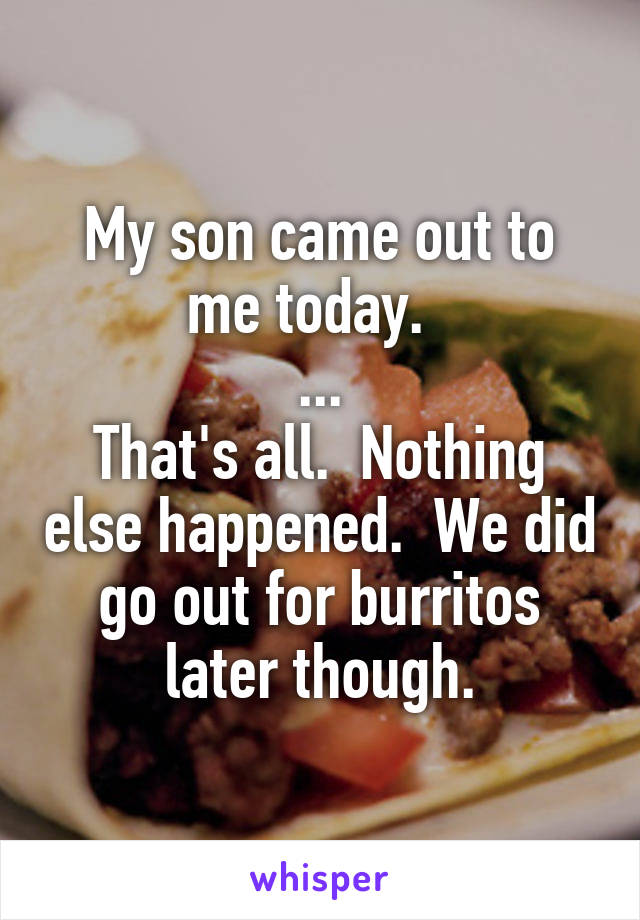 My son came out to me today.  
...
That's all.  Nothing else happened.  We did go out for burritos later though.