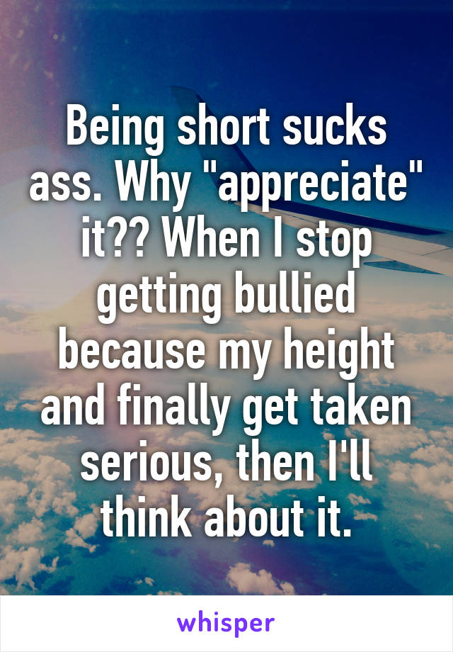 Being short sucks ass. Why "appreciate" it?? When I stop getting bullied because my height and finally get taken serious, then I'll think about it.