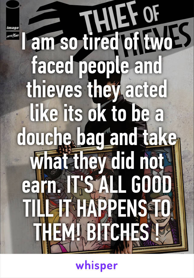 I am so tired of two faced people and thieves they acted like its ok to be a douche bag and take what they did not earn. IT'S ALL GOOD TILL IT HAPPENS TO THEM! BITCHES !