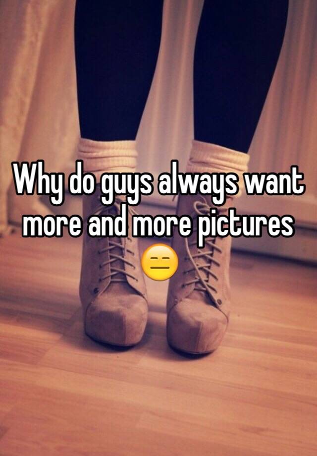 why-do-guys-always-want-more-and-more-pictures