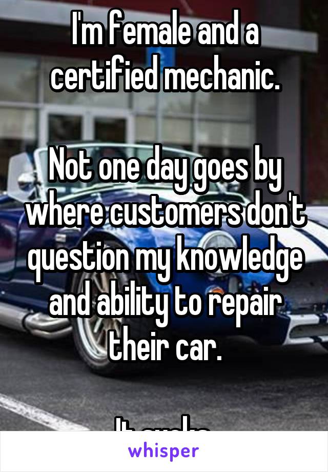 I'm female and a certified mechanic.

Not one day goes by where customers don't question my knowledge and ability to repair their car.

It sucks.