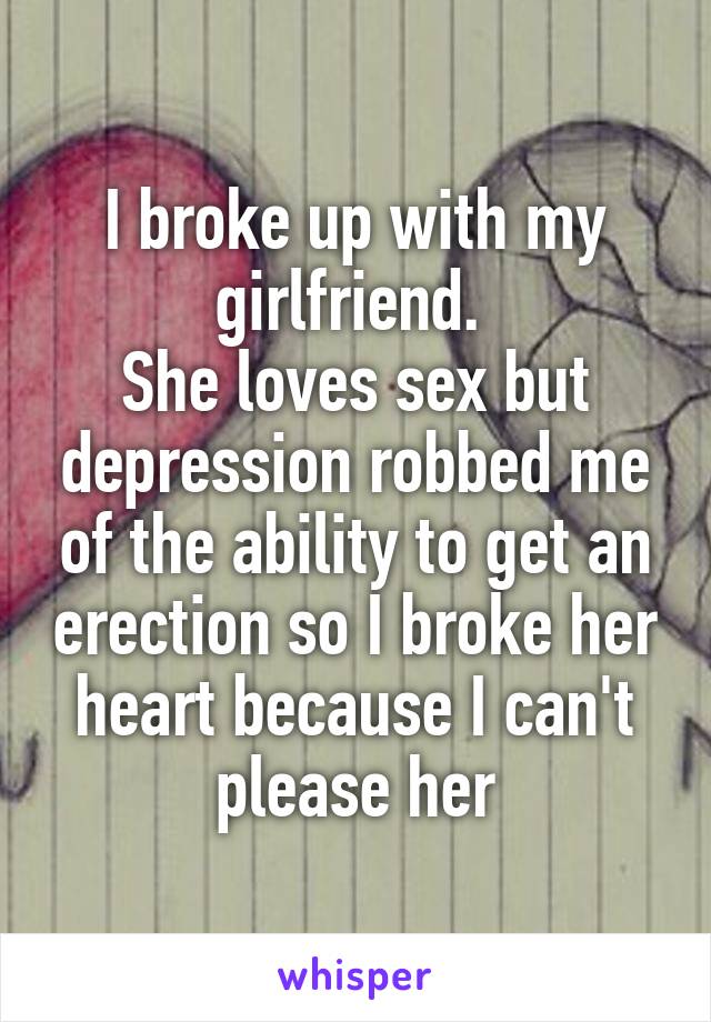 I broke up with my girlfriend. 
She loves sex but depression robbed me of the ability to get an erection so I broke her heart because I can't please her