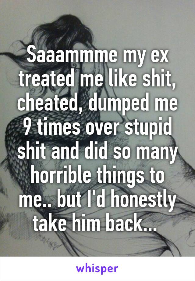 Saaammme my ex treated me like shit, cheated, dumped me 9 times over stupid shit and did so many horrible things to me.. but I'd honestly take him back... 