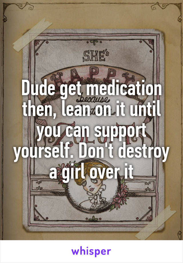 Dude get medication then, lean on it until you can support yourself. Don't destroy a girl over it