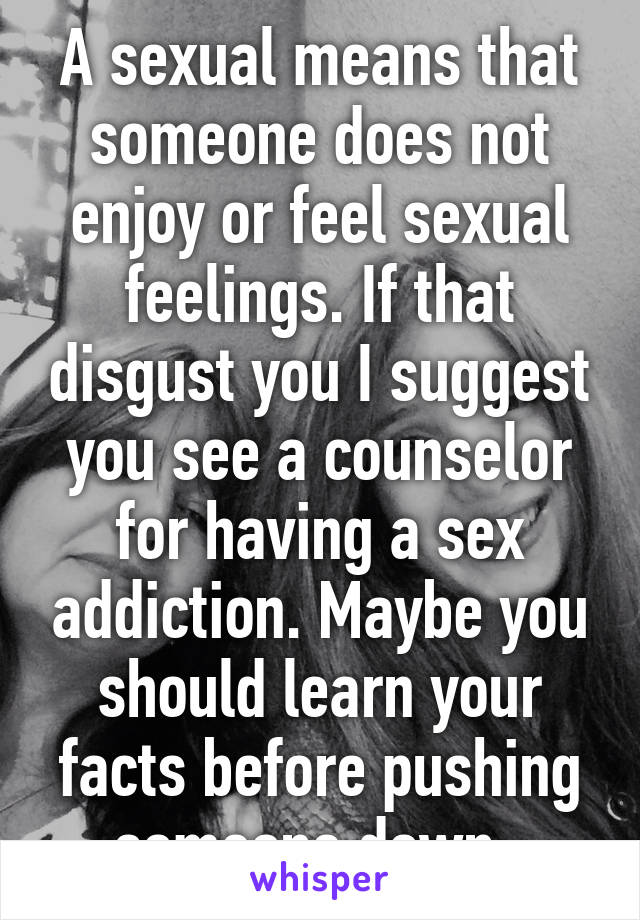 A sexual means that someone does not enjoy or feel sexual feelings. If that disgust you I suggest you see a counselor for having a sex addiction. Maybe you should learn your facts before pushing someone down. 