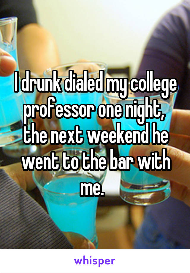 I drunk dialed my college professor one night,  the next weekend he went to the bar with me.  