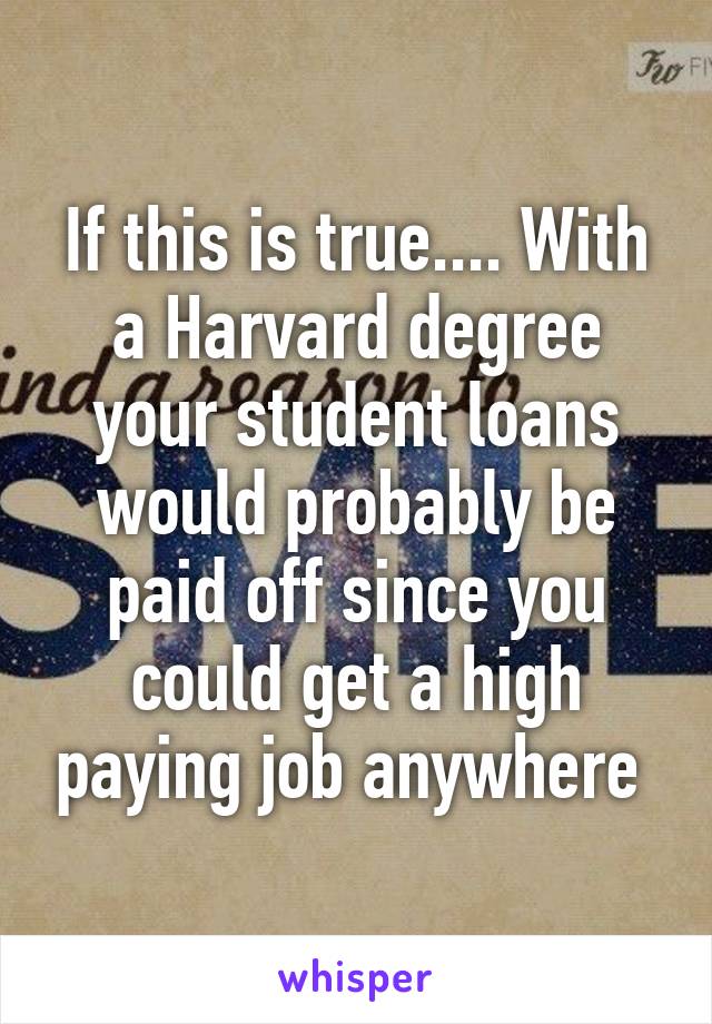If this is true.... With a Harvard degree your student loans would probably be paid off since you could get a high paying job anywhere 