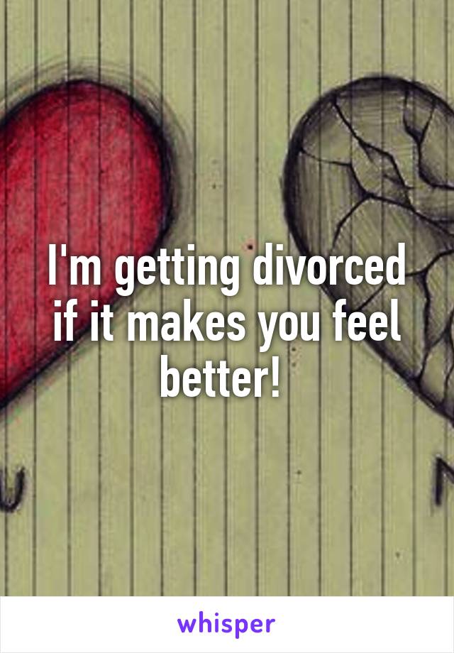 I'm getting divorced if it makes you feel better! 