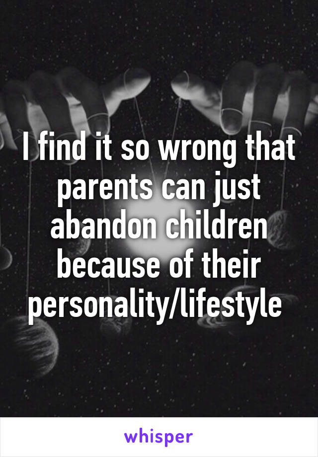 I find it so wrong that parents can just abandon children because of their personality/lifestyle 
