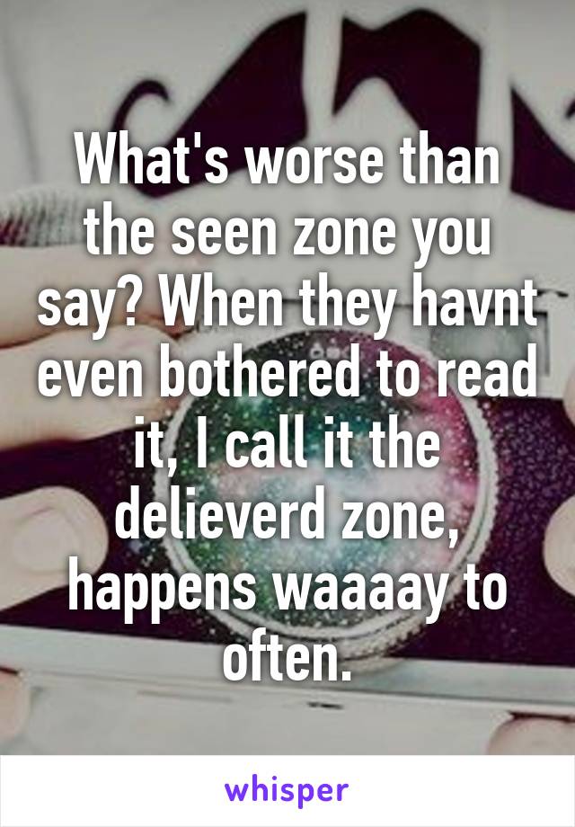 what-s-worse-than-the-seen-zone-you-say-when-they-havnt-even-bothered