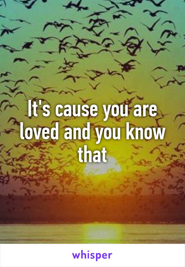 It's cause you are loved and you know that