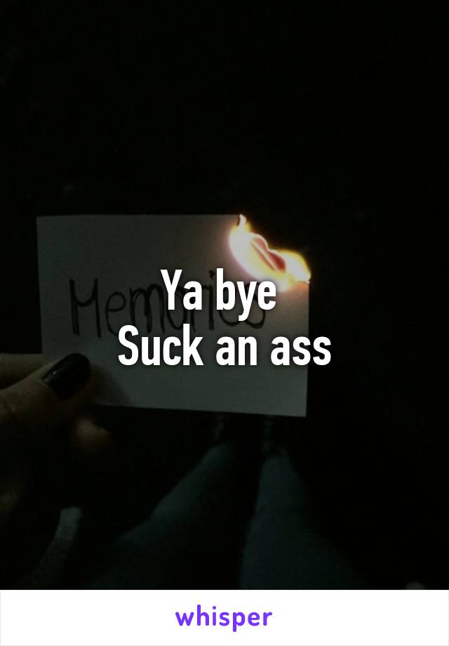 Ya bye 
Suck an ass