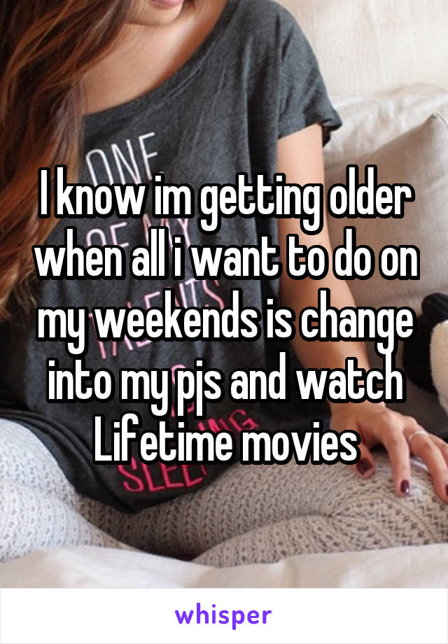I know im getting older when all i want to do on my weekends is change into my pjs and watch Lifetime movies