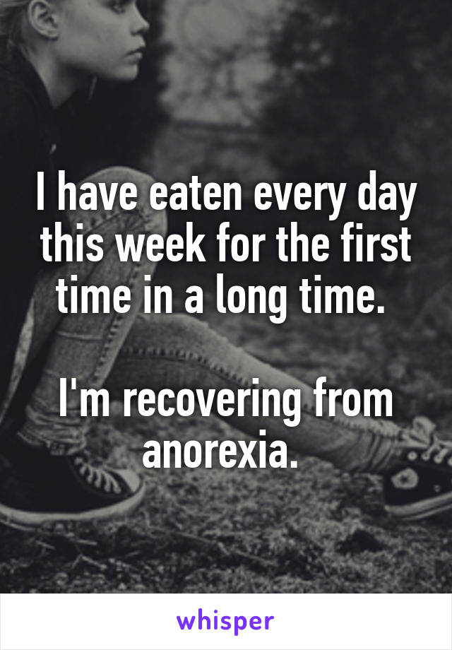 I have eaten every day this week for the first time in a long time. 

I'm recovering from anorexia. 