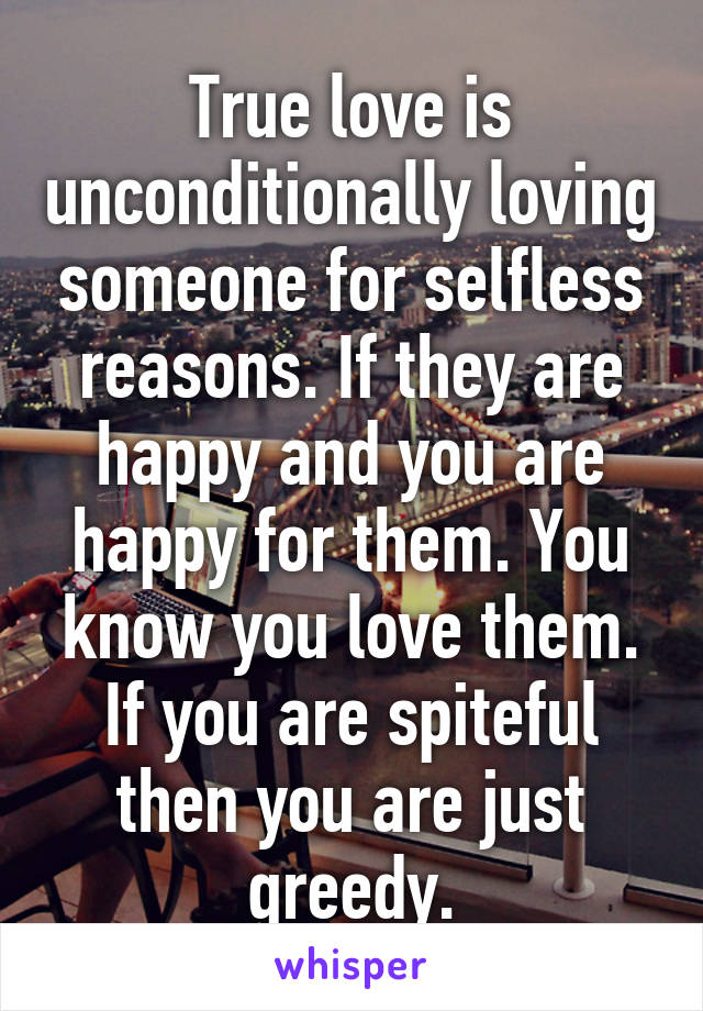 True love is unconditionally loving someone for selfless reasons. If they are happy and you are happy for them. You know you love them. If you are spiteful then you are just greedy.