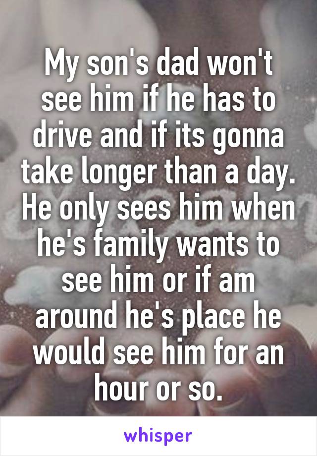 My son's dad won't see him if he has to drive and if its gonna take longer than a day. He only sees him when he's family wants to see him or if am around he's place he would see him for an hour or so.