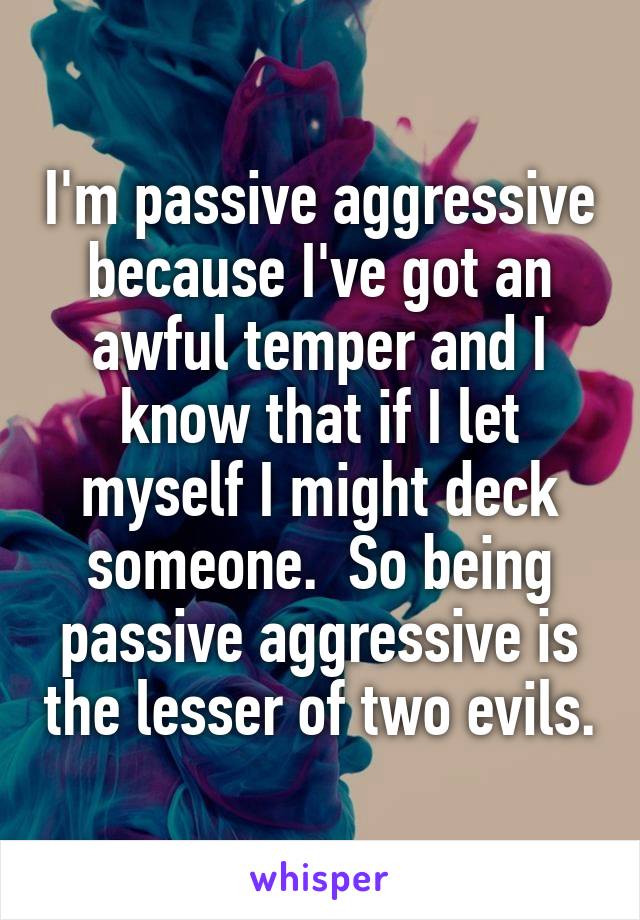 I'm passive aggressive because I've got an awful temper and I know that if I let myself I might deck someone.  So being passive aggressive is the lesser of two evils.