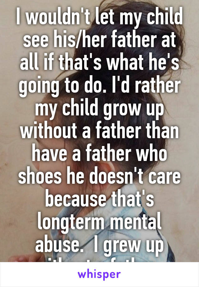 I wouldn't let my child see his/her father at all if that's what he's going to do. I'd rather my child grow up without a father than have a father who shoes he doesn't care because that's longterm mental abuse.  I grew up without a father. 