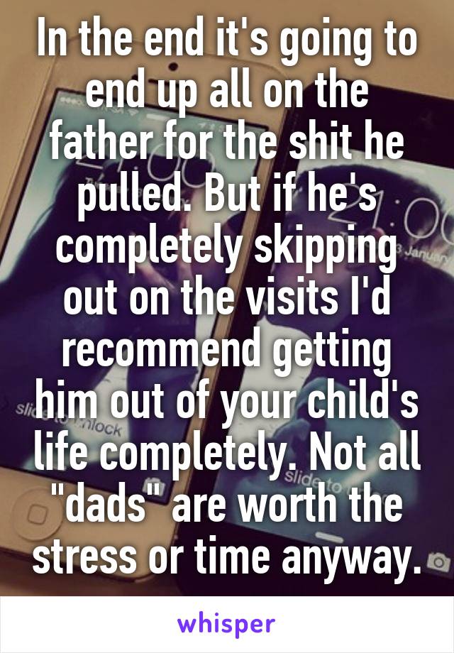 In the end it's going to end up all on the father for the shit he pulled. But if he's completely skipping out on the visits I'd recommend getting him out of your child's life completely. Not all "dads" are worth the stress or time anyway. 