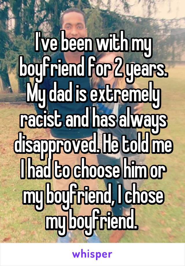 I've been with my boyfriend for 2 years. My dad is extremely racist and has always disapproved. He told me I had to choose him or my boyfriend, I chose my boyfriend. 