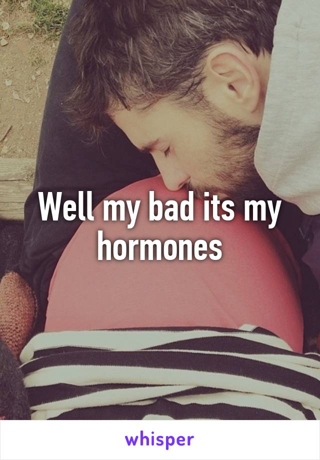 Well my bad its my hormones