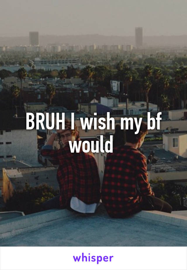 BRUH I wish my bf would 