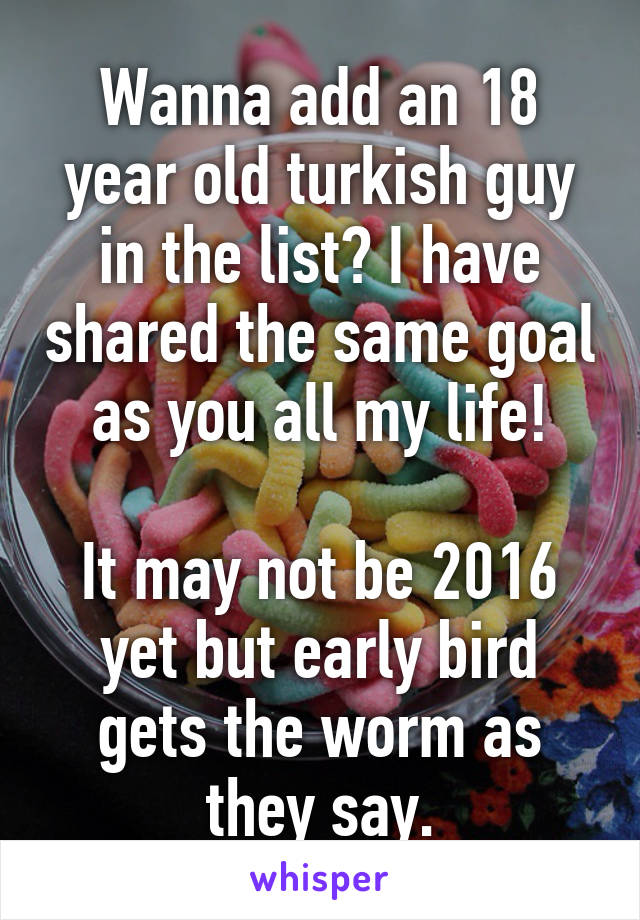 Wanna add an 18 year old turkish guy in the list? I have shared the same goal as you all my life!

It may not be 2016 yet but early bird gets the worm as they say.