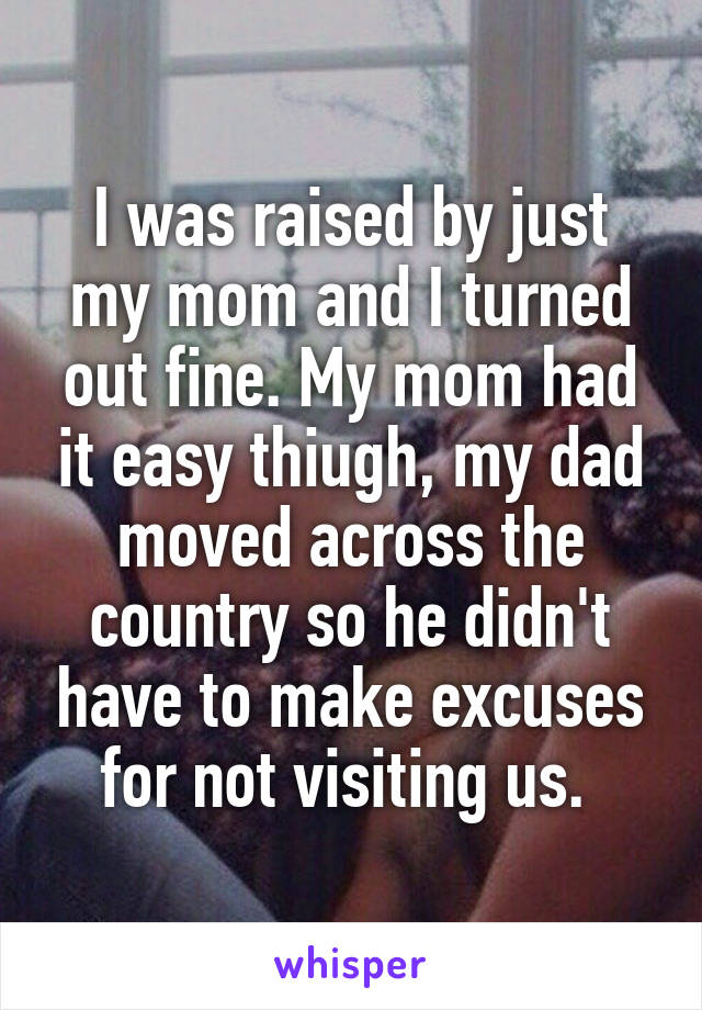 I was raised by just my mom and I turned out fine. My mom had it easy thiugh, my dad moved across the country so he didn't have to make excuses for not visiting us. 