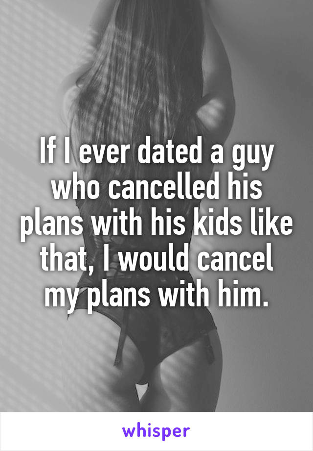 If I ever dated a guy who cancelled his plans with his kids like that, I would cancel my plans with him.
