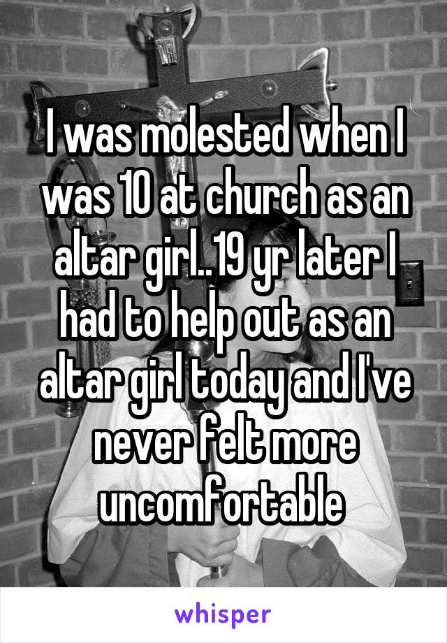 I was molested when I was 10 at church as an altar girl..19 yr later I had to help out as an altar girl today and I've never felt more uncomfortable 