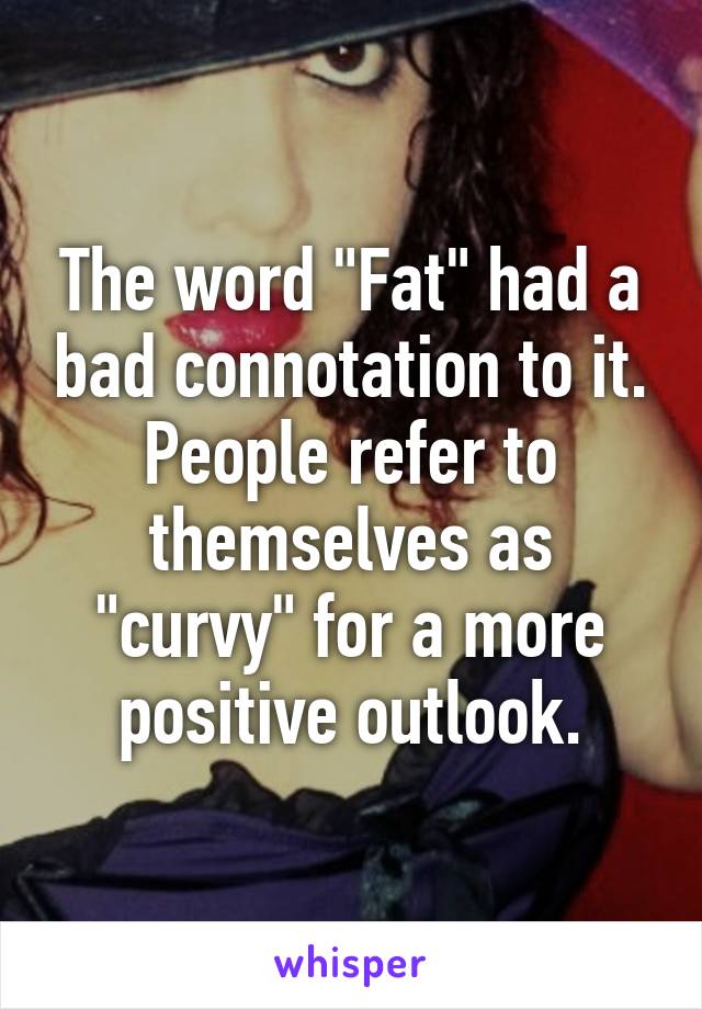 The word "Fat" had a bad connotation to it. People refer to themselves as "curvy" for a more positive outlook.