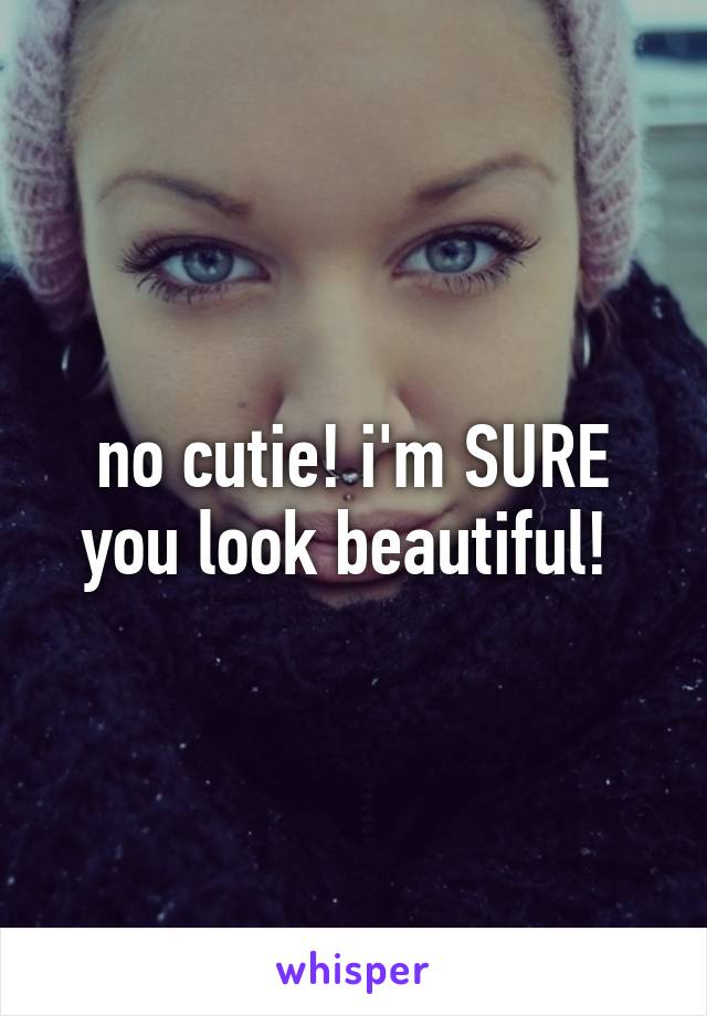 no cutie! i'm SURE you look beautiful! 