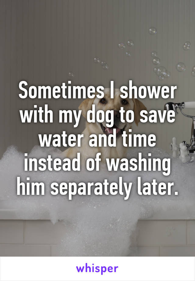 Sometimes I shower with my dog to save water and time instead of washing him separately later.