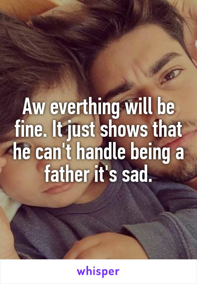 Aw everthing will be fine. It just shows that he can't handle being a father it's sad.