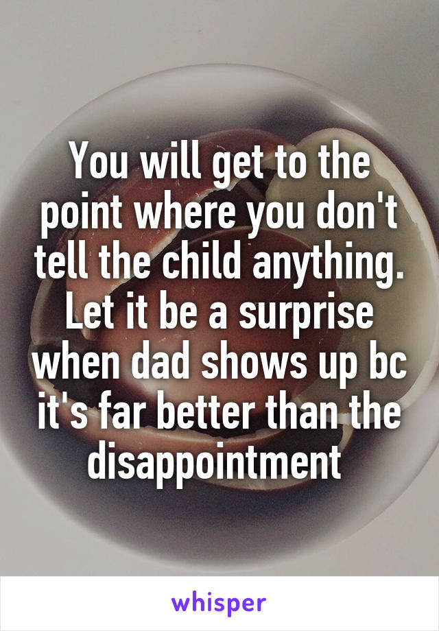You will get to the point where you don't tell the child anything. Let it be a surprise when dad shows up bc it's far better than the disappointment 