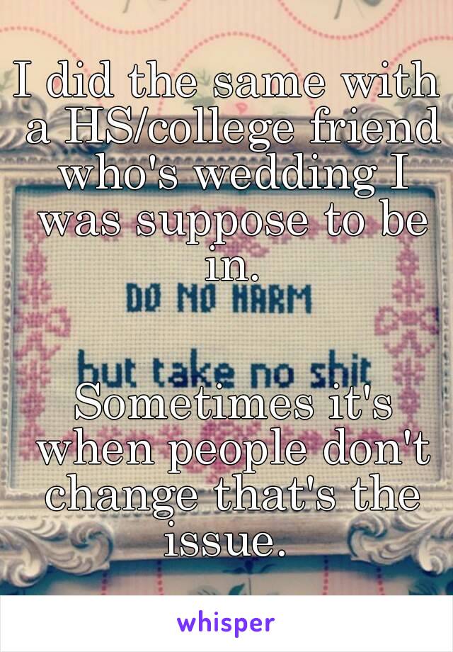 I did the same with a HS/college friend who's wedding I was suppose to be in.


 Sometimes it's when people don't change that's the issue. 