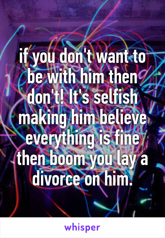 if you don't want to be with him then don't! It's selfish making him believe everything is fine then boom you lay a divorce on him.