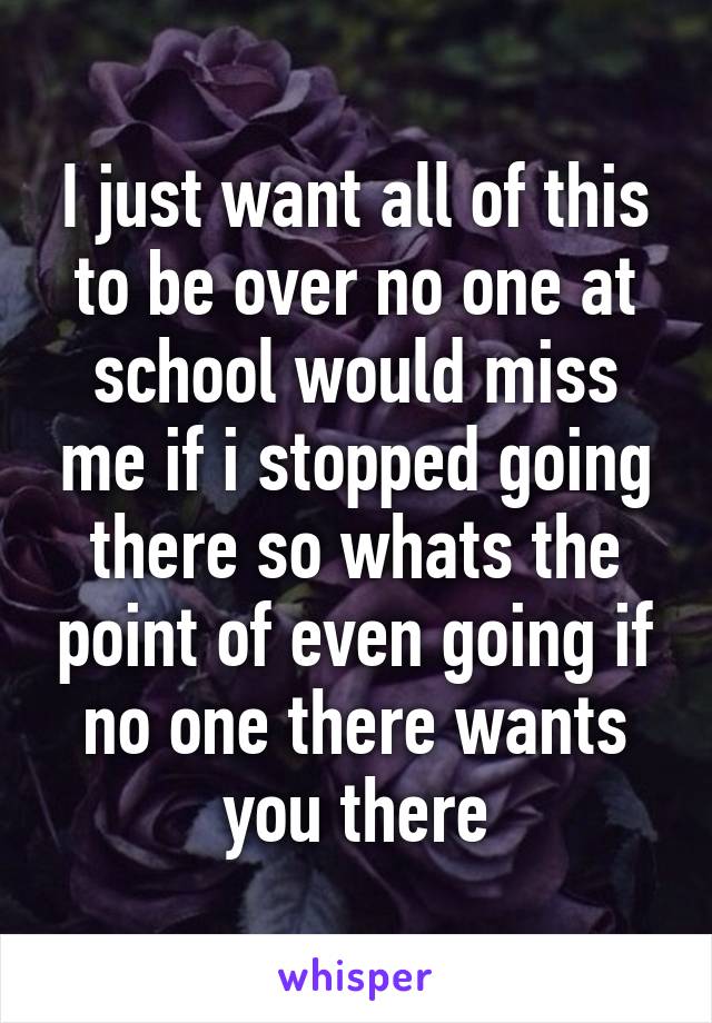 I just want all of this to be over no one at school would miss me if i stopped going there so whats the point of even going if no one there wants you there