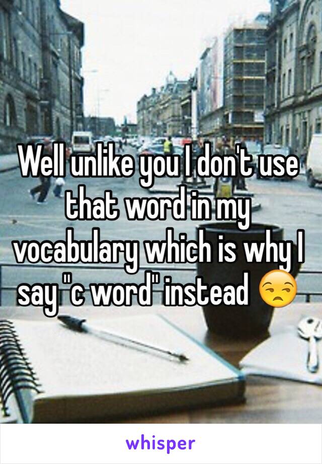 Well unlike you I don't use that word in my vocabulary which is why I say "c word" instead 😒