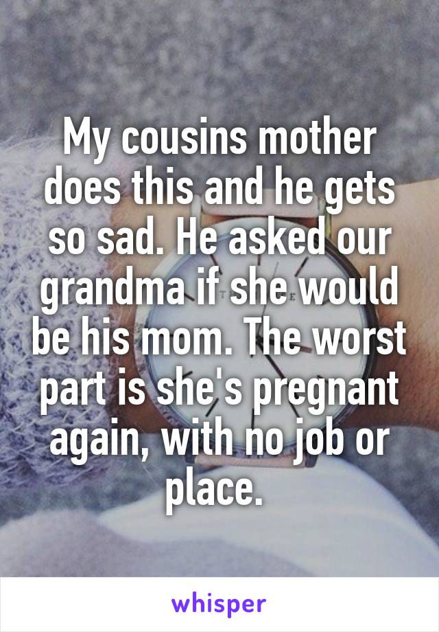My cousins mother does this and he gets so sad. He asked our grandma if she would be his mom. The worst part is she's pregnant again, with no job or place. 