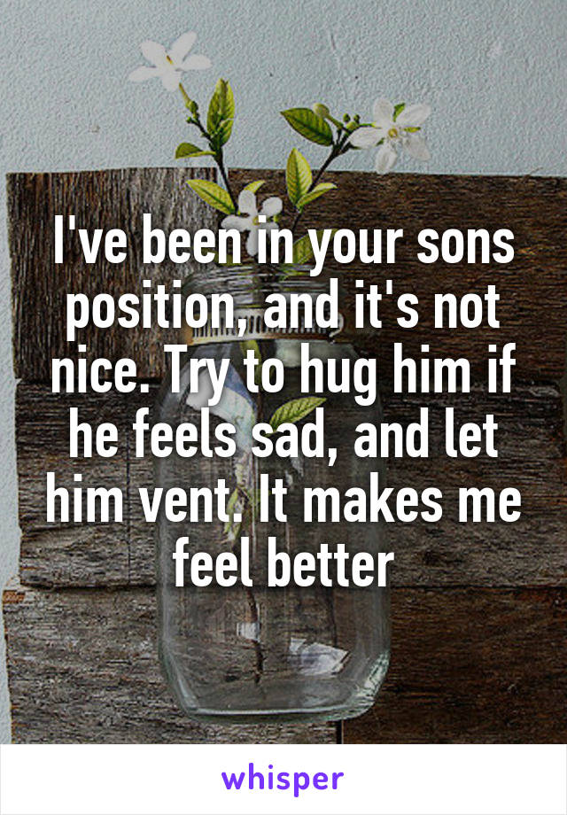 I've been in your sons position, and it's not nice. Try to hug him if he feels sad, and let him vent. It makes me feel better