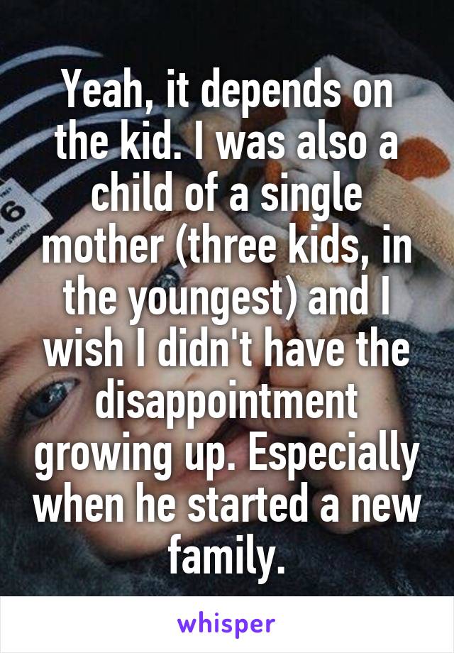 Yeah, it depends on the kid. I was also a child of a single mother (three kids, in the youngest) and I wish I didn't have the disappointment growing up. Especially when he started a new family.