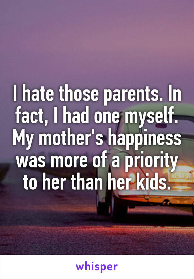 I hate those parents. In fact, I had one myself. My mother's happiness was more of a priority to her than her kids.