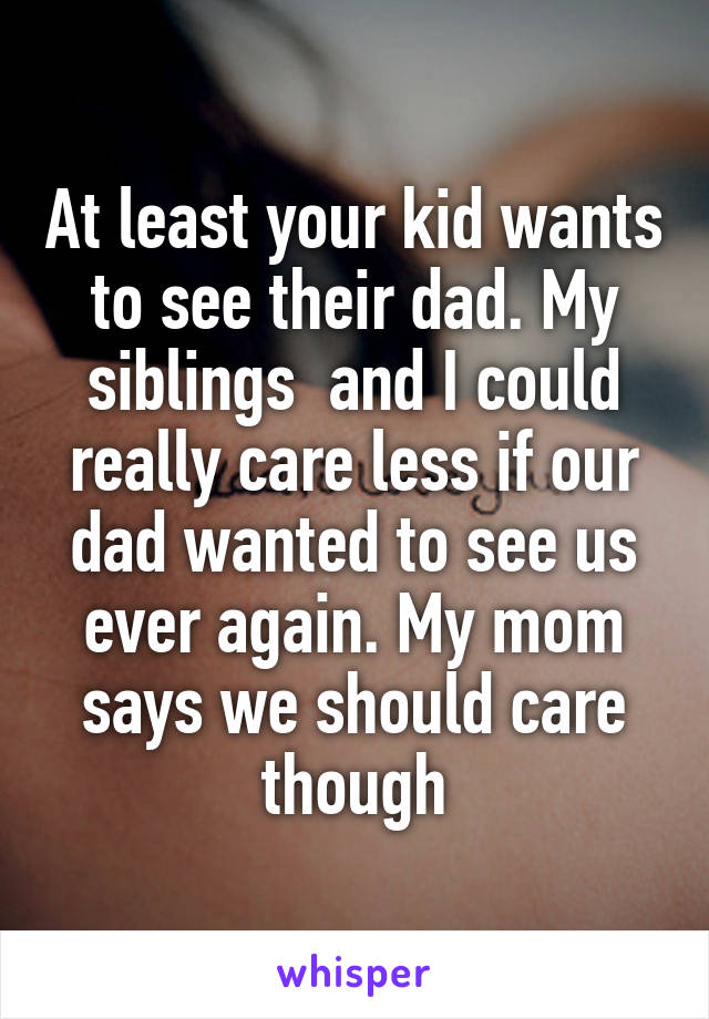 At least your kid wants to see their dad. My siblings  and I could really care less if our dad wanted to see us ever again. My mom says we should care though