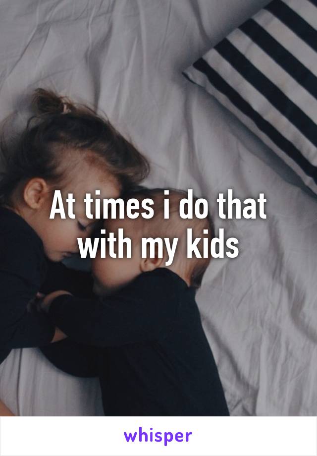At times i do that with my kids